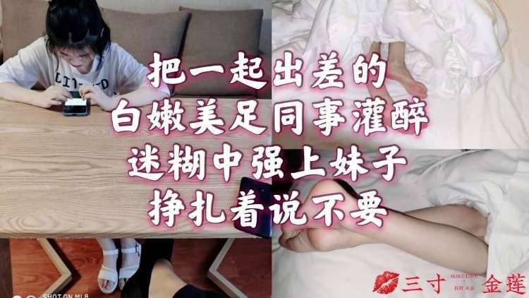 把一起出差的白嫩美足同事灌醉，迷糊中强上妹子挣扎着说不要