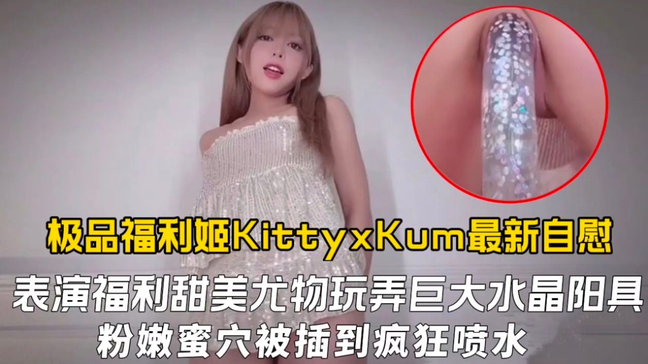 极品福利姬KittyxKum最新自慰表演福利，甜美尤物玩弄巨大水晶阳具粉嫩蜜穴被插到疯狂喷水