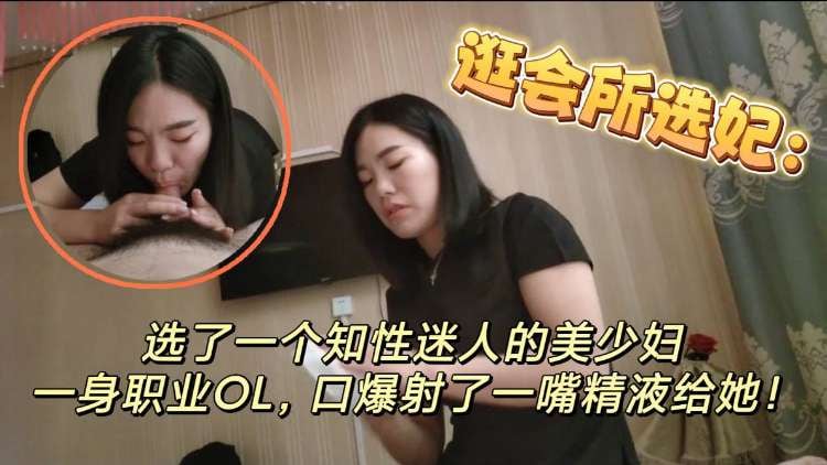 逛会所选妃 选了一个知性美人的美少妇，一身职业OL，口爆射了一嘴精液给她