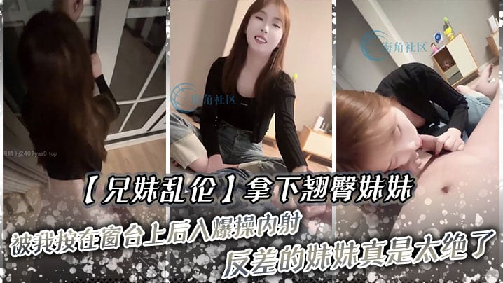 【兄妹乱伦】拿下翘臀妹妹,被我按在窗台上后入爆操,内射!反差的妹妹真是太绝了