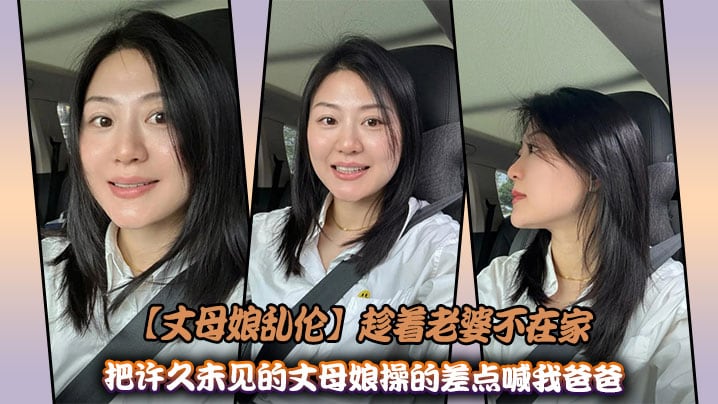 【丈母娘乱伦】趁着老婆不在家，把许久未见的丈母娘操的差点喊我爸爸