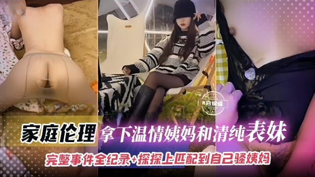 真实乱伦-拿下清纯表妹和淫荡姨妈，完整记录全过程+居然在手机上匹配到自己的姨妈
